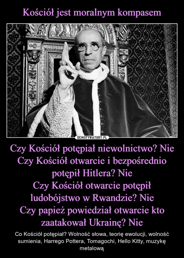 
    Kościół jest moralnym kompasem Czy Kościół potępiał niewolnictwo? Nie
Czy Kościół otwarcie i bezpośrednio potępił Hitlera? Nie
Czy Kościół otwarcie potępił ludobójstwo w Rwandzie? Nie
Czy papież powiedział otwarcie kto zaatakował Ukrainę? Nie