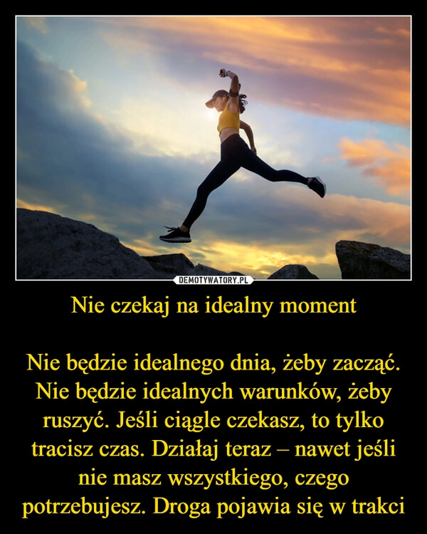 
    Nie czekaj na idealny moment

Nie będzie idealnego dnia, żeby zacząć. Nie będzie idealnych warunków, żeby ruszyć. Jeśli ciągle czekasz, to tylko tracisz czas. Działaj teraz – nawet jeśli nie masz wszystkiego, czego potrzebujesz. Droga pojawia się w trakci