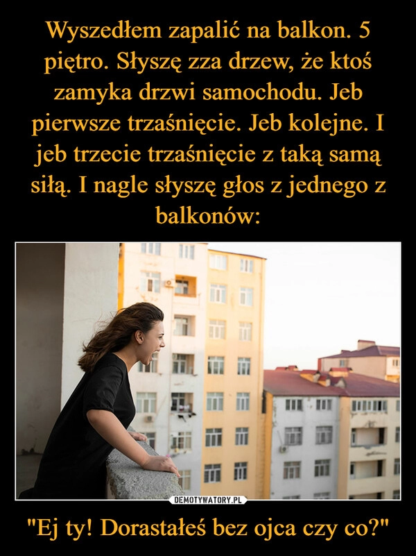 
    Wyszedłem zapalić na balkon. 5 piętro. Słyszę zza drzew, że ktoś zamyka drzwi samochodu. Jeb pierwsze trzaśnięcie. Jeb kolejne. I jeb trzecie trzaśnięcie z taką samą siłą. I nagle słyszę głos z jednego z balkonów: "Ej ty! Dorastałeś bez ojca czy co?"