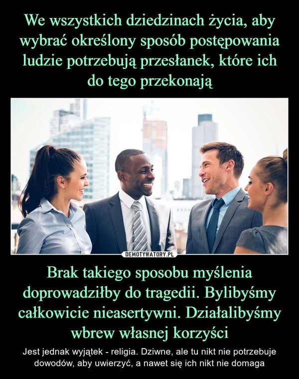 
    We wszystkich dziedzinach życia, aby wybrać określony sposób postępowania ludzie potrzebują przesłanek, które ich do tego przekonają Brak takiego sposobu myślenia doprowadziłby do tragedii. Bylibyśmy całkowicie nieasertywni. Działalibyśmy wbrew własnej korzyści