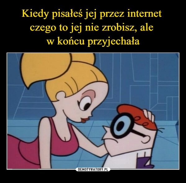 
    Kiedy pisałeś jej przez internet 
czego to jej nie zrobisz, ale 
w końcu przyjechała