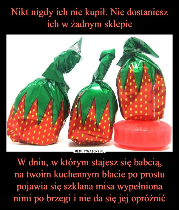 
    Nikt nigdy ich nie kupił. Nie dostaniesz ich w żadnym sklepie W dniu, w którym stajesz się babcią,
na twoim kuchennym blacie po prostu pojawia się szklana misa wypełniona nimi po brzegi i nie da się jej opróżnić