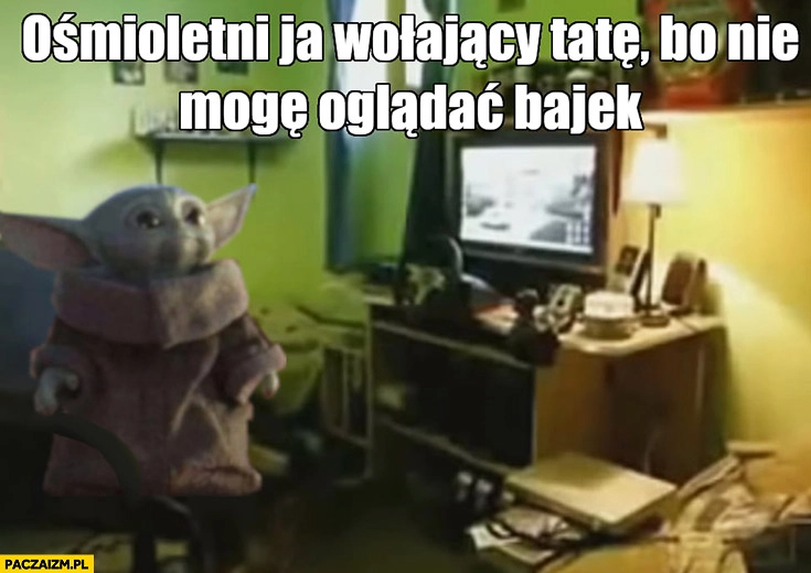 
    Yoda ośmioletni ja wołający tatę bo nie mogę oglądać bajek