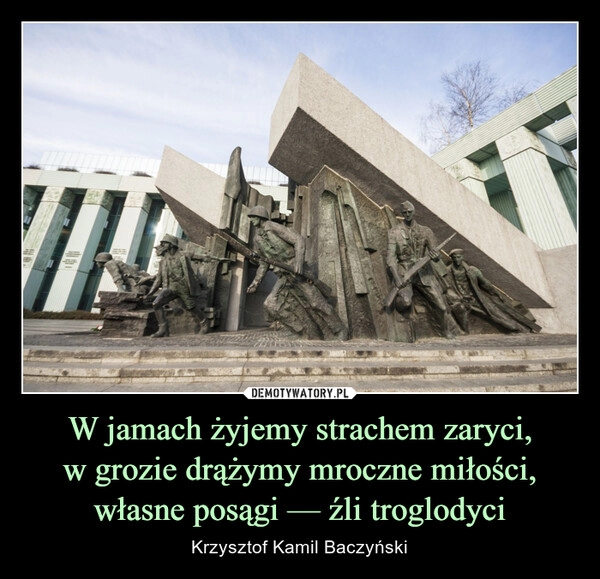 
    W jamach żyjemy strachem zaryci,
w grozie drążymy mroczne miłości,
własne posągi — źli troglodyci