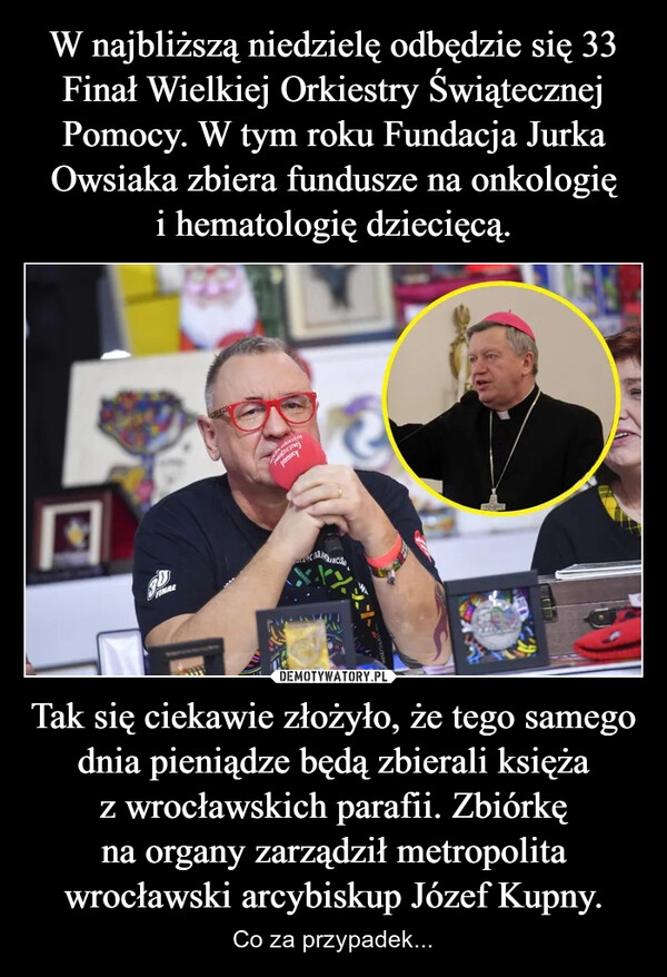 
    W najbliższą niedzielę odbędzie się 33 Finał Wielkiej Orkiestry Świątecznej Pomocy. W tym roku Fundacja Jurka Owsiaka zbiera fundusze na onkologię i hematologię dziecięcą. Tak się ciekawie złożyło, że tego samego dnia pieniądze będą zbierali księża z wrocławskich parafii. Zbiórkę na organy zarządził metropolita wrocławski arcybiskup Józef Kupny.