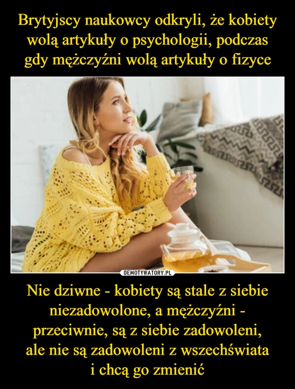 
    Brytyjscy naukowcy odkryli, że kobiety wolą artykuły o psychologii, podczas
gdy mężczyźni wolą artykuły o fizyce Nie dziwne - kobiety są stale z siebie niezadowolone, a mężczyźni - przeciwnie, są z siebie zadowoleni,
ale nie są zadowoleni z wszechświata
i chcą go zmienić