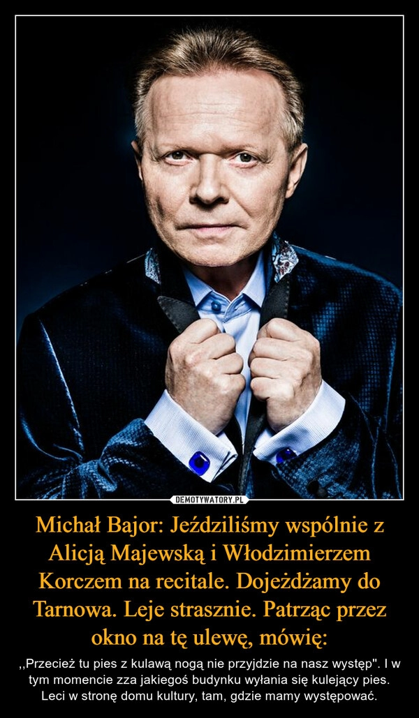 
    Michał Bajor: Jeździliśmy wspólnie z Alicją Majewską i Włodzimierzem Korczem na recitale. Dojeżdżamy do Tarnowa. Leje strasznie. Patrząc przez okno na tę ulewę, mówię: 