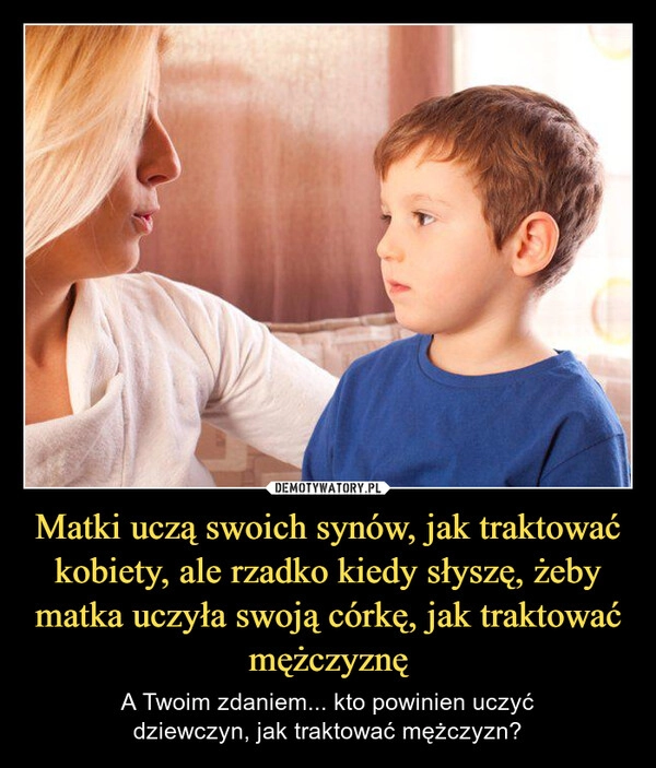 
    Matki uczą swoich synów, jak traktować kobiety, ale rzadko kiedy słyszę, żeby matka uczyła swoją córkę, jak traktować mężczyznę
