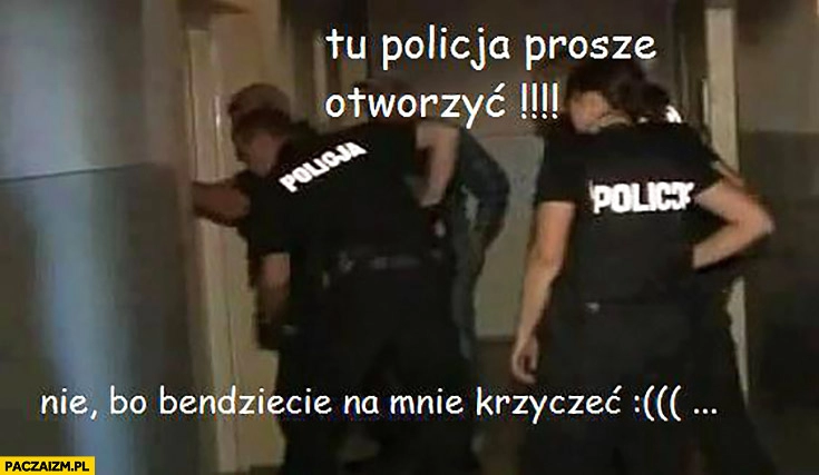 
    Tu policja, proszę otworzyć. Nie bo będziecie na mnie krzyczeć