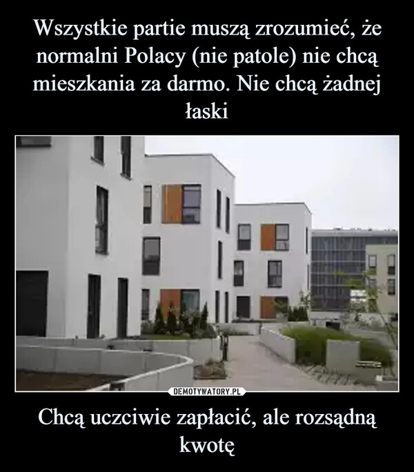 
    Wszystkie partie muszą zrozumieć, że normalni Polacy (nie patole) nie chcą mieszkania za darmo. Nie chcą żadnej łaski Chcą uczciwie zapłacić,
ale rozsądną kwotę