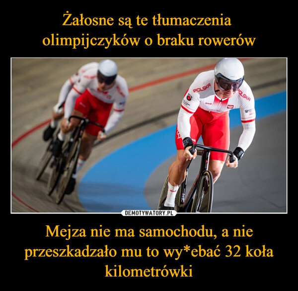 
    Żałosne są te tłumaczenia 
olimpijczyków o braku rowerów Mejza nie ma samochodu, a nie przeszkadzało mu to wy*ebać 32 koła kilometrówki