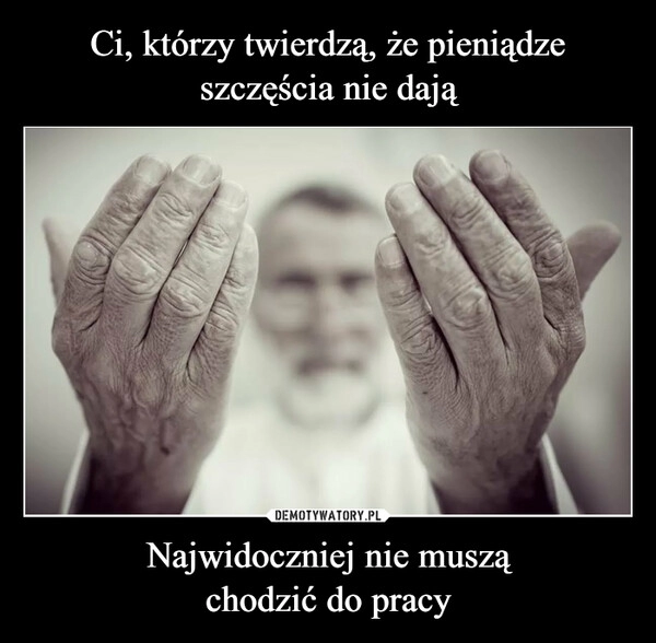 
    
Ci, którzy twierdzą, że pieniądze szczęścia nie dają Najwidoczniej nie muszą
chodzić do pracy 