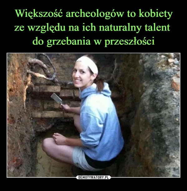 
    Większość archeologów to kobiety ze względu na ich naturalny talent 
do grzebania w przeszłości