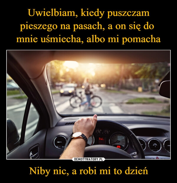 
    Uwielbiam, kiedy puszczam pieszego na pasach, a on się do 
mnie uśmiecha, albo mi pomacha Niby nic, a robi mi to dzień