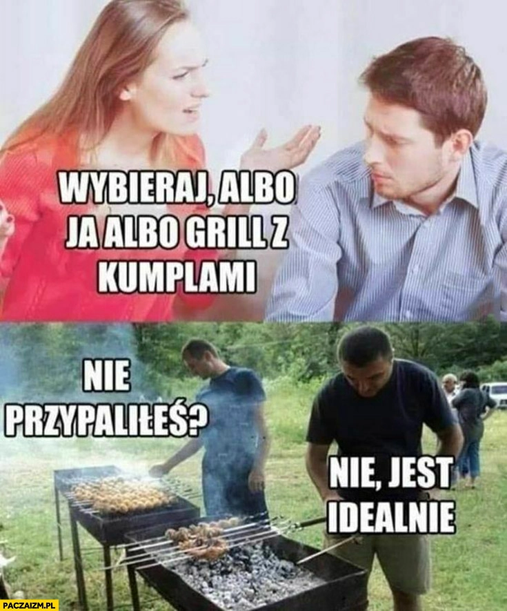 
    Dziewczyna wybieraj albo ja albo grill z kumplami wybrał to drugie nie przypaliłeś nie jest idealnie