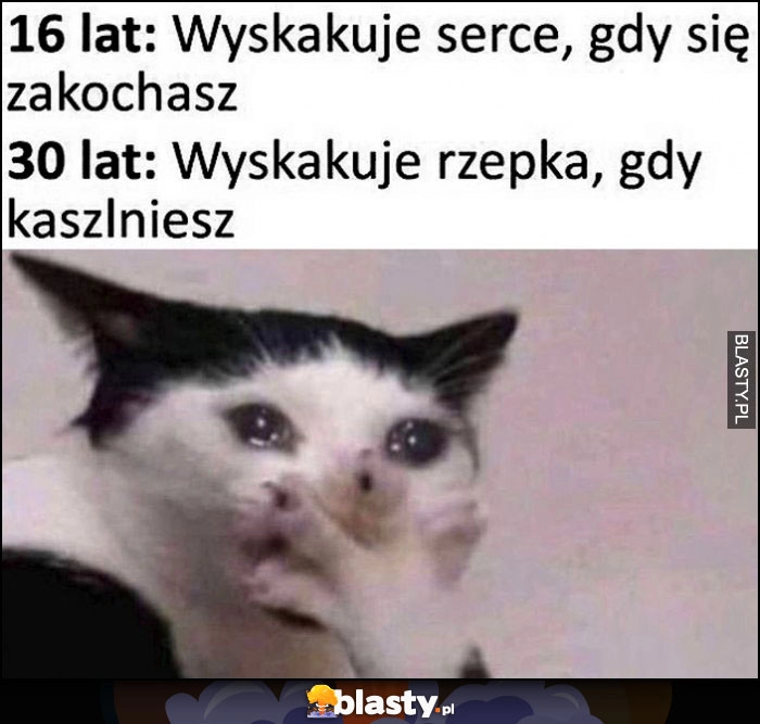 
    16 lat - wyskakuje serce gdy się zakochasz, 30 lat - wyskakuje rzepka gdy kaszlniesz