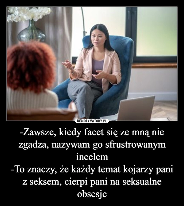 
    
-Zawsze, kiedy facet się ze mną nie zgadza, nazywam go sfrustrowanym incelem
-To znaczy, że każdy temat kojarzy pani z seksem, cierpi pani na seksualne obsesje 