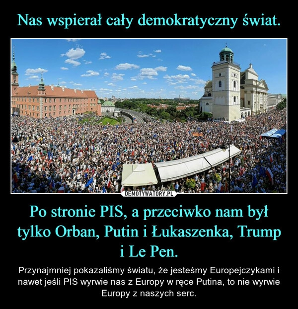 
    Nas wspierał cały demokratyczny świat. Po stronie PIS, a przeciwko nam był tylko Orban, Putin i Łukaszenka, Trump i Le Pen.