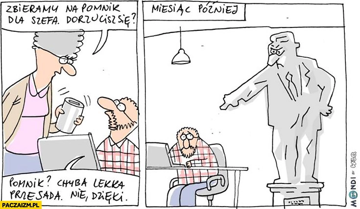 
    Zbieramy na pomnik dla szefa, dorzucisz się? Pomnik chyba lekka przesada, nie dzięki. Miesiąc później pomnik pokazuje na niego Wilq