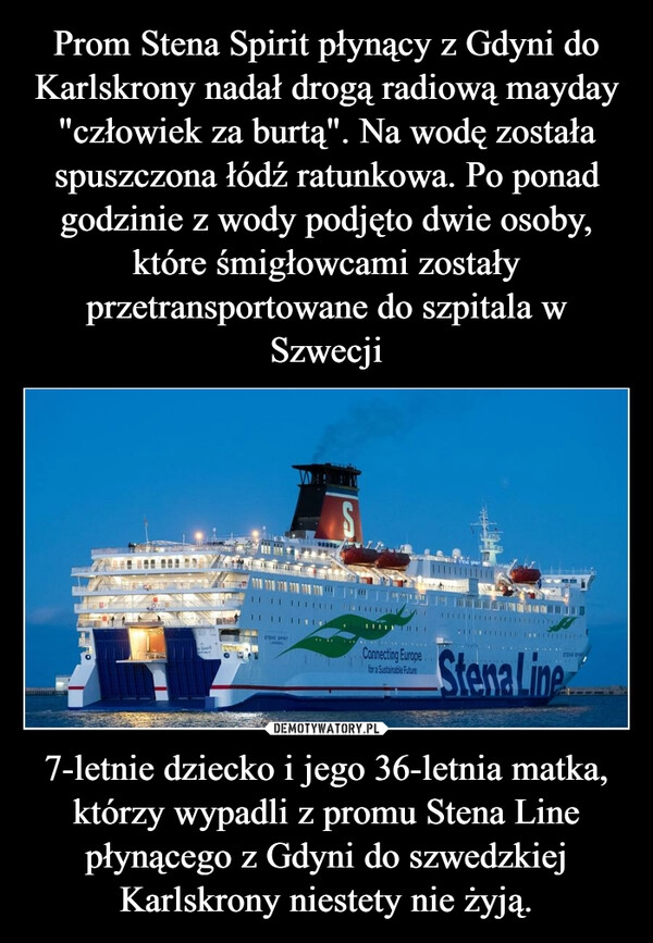 
    Prom Stena Spirit płynący z Gdyni do Karlskrony nadał drogą radiową mayday "człowiek za burtą". Na wodę została spuszczona łódź ratunkowa. Po ponad godzinie z wody podjęto dwie osoby, które śmigłowcami zostały przetransportowane do szpitala w Szwecji 7-letnie dziecko i jego 36-letnia matka, którzy wypadli z promu Stena Line płynącego z Gdyni do szwedzkiej Karlskrony niestety nie żyją.