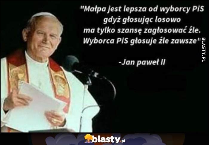 
    Małpa jest lepsza od wyborcy PiS gdyż głosując losowo ma tylko szansę zagłosować źle, wyborca PiS głosuje źle zawsze Jan Paweł II cytat