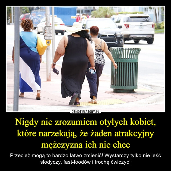 
    Nigdy nie zrozumiem otyłych kobiet, które narzekają, że żaden atrakcyjny mężczyzna ich nie chce