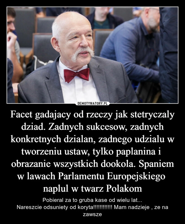 
    Facet gadajacy od rzeczy jak stetryczaly dziad. Zadnych sukcesow, zadnych konkretnych dzialan, zadnego udzialu w tworzeniu ustaw, tylko paplanina i  obrazanie wszystkich dookola. Spaniem w lawach Parlamentu Europejskiego  naplul w twarz Polakom