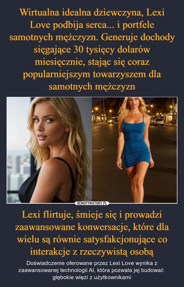 
    Wirtualna idealna dziewczyna, Lexi Love podbija serca... i portfele samotnych mężczyzn. Generuje dochody sięgające 30 tysięcy dolarów miesięcznie, stając się coraz popularniejszym towarzyszem dla samotnych mężczyzn Lexi flirtuje, śmieje się i prowadzi zaawansowane konwersacje, które dla wielu są równie satysfakcjonujące co interakcje z rzeczywistą osobą