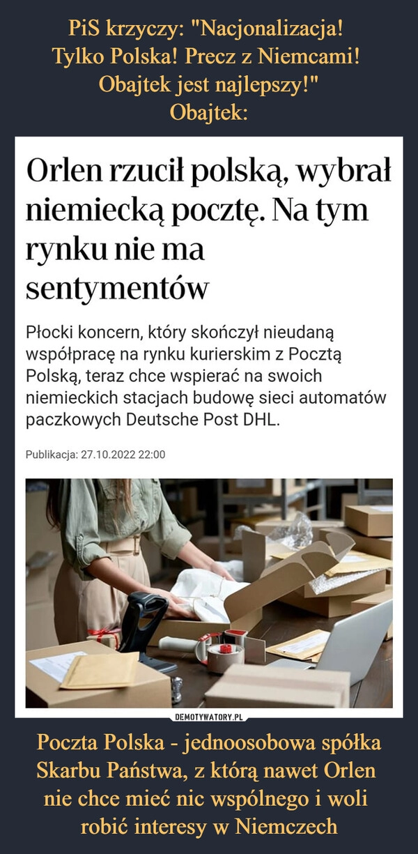 
    
PiS krzyczy: "Nacjonalizacja!
Tylko Polska! Precz z Niemcami!
Obajtek jest najlepszy!"
Obajtek: Poczta Polska - jednoosobowa spółka Skarbu Państwa, z którą nawet Orlen
nie chce mieć nic wspólnego i woli
robić interesy w Niemczech 