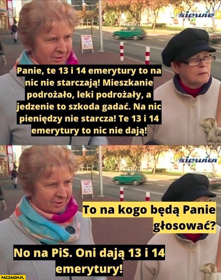 
    Stare baby 13 i 14 emerytury nic nie dają nie starcza to na kogo będą panie głosować? Na PiS bo dają 13 i 14 emerytury