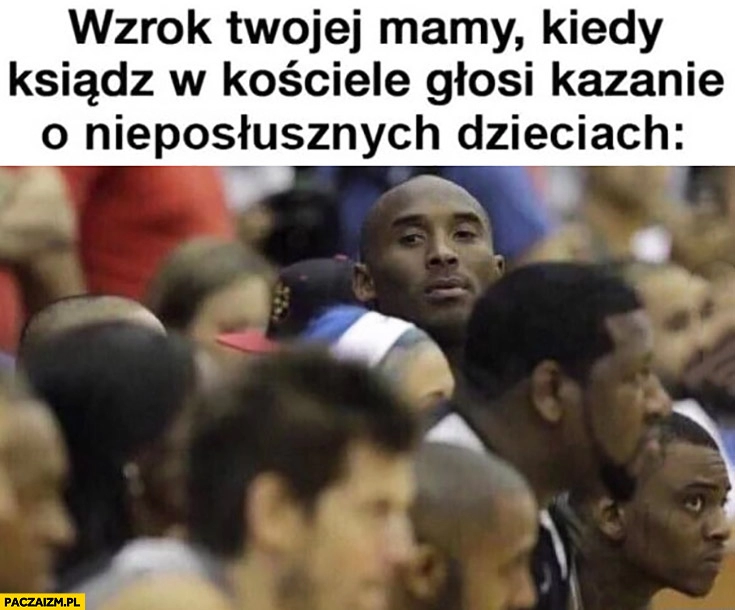 
    Wzrok Twojej mamy kiedy ksiądz w kościele głosi kazanie o nieposłusznych dzieciach Kobe Bryant