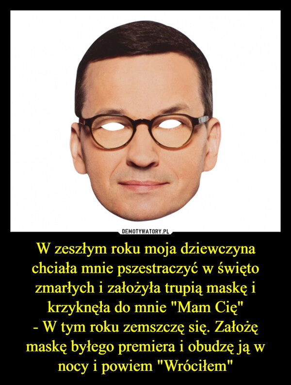 
    W zeszłym roku moja dziewczyna chciała mnie pszestraczyć w święto zmarłych i założyła trupią maskę i krzyknęła do mnie "Mam Cię"
- W tym roku zemszczę się. Założę maskę byłego premiera i obudzę ją w nocy i powiem "Wróciłem"