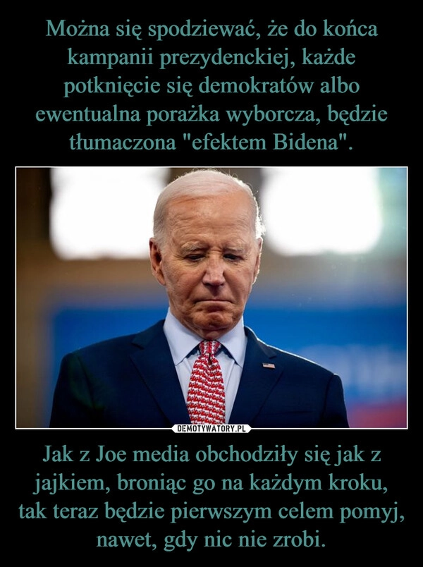 
    Można się spodziewać, że do końca kampanii prezydenckiej, każde potknięcie się demokratów albo ewentualna porażka wyborcza, będzie tłumaczona "efektem Bidena". Jak z Joe media obchodziły się jak z jajkiem, broniąc go na każdym kroku, tak teraz będzie pierwszym celem pomyj, nawet, gdy nic nie zrobi.