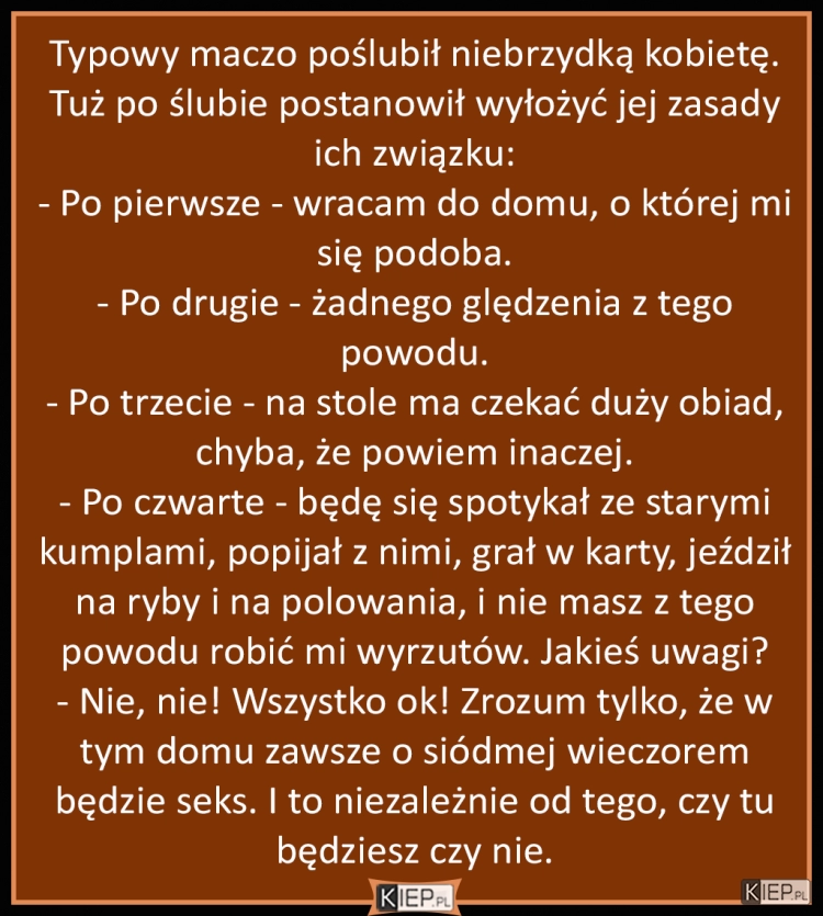 
    Typowy maczo poślubił niebrzydką kobietę. Tuż po ślubie postanowił wyłożyć jej zasady ich związku...