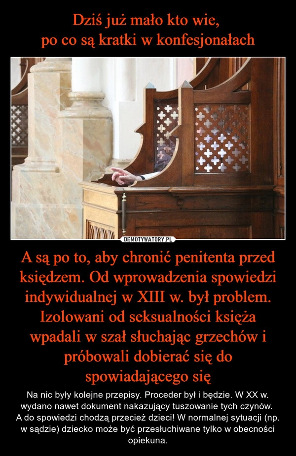 
    
Dziś już mało kto wie,
po co są kratki w konfesjonałach A są po to, aby chronić penitenta przed księdzem. Od wprowadzenia spowiedzi indywidualnej w XIII w. był problem. Izolowani od seksualności księża wpadali w szał słuchając grzechów i próbowali dobierać się do spowiadającego się 