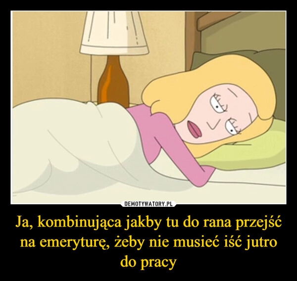 
    Ja, kombinująca jakby tu do rana przejść na emeryturę, żeby nie musieć iść jutro do pracy