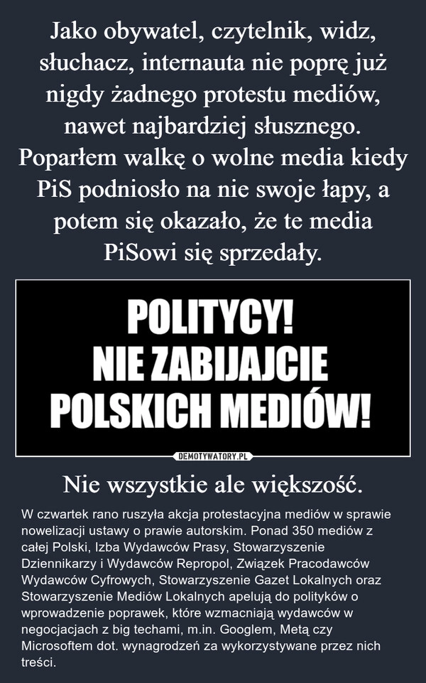 
    Jako obywatel, czytelnik, widz, słuchacz, internauta nie poprę już nigdy żadnego protestu mediów, nawet najbardziej słusznego. Poparłem walkę o wolne media kiedy PiS podniosło na nie swoje łapy, a potem się okazało, że te media PiSowi się sprzedały. Nie wszystkie ale większość.