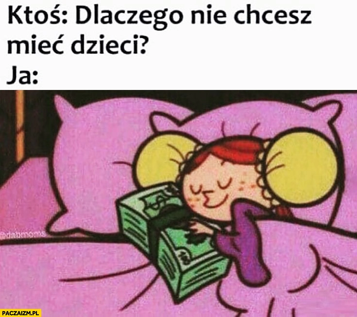 
    Ktoś: dlaczego nie chcesz mieć dzieci? Ja bo kocham pieniądze