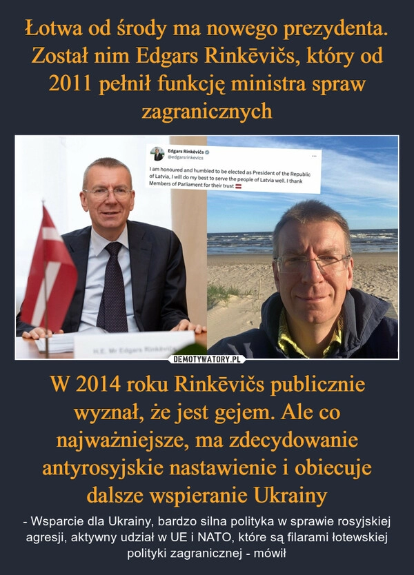 
    Łotwa od środy ma nowego prezydenta. Został nim Edgars Rinkēvičs, który od 2011 pełnił funkcję ministra spraw zagranicznych W 2014 roku Rinkēvičs publicznie wyznał, że jest gejem. Ale co najważniejsze, ma zdecydowanie antyrosyjskie nastawienie i obiecuje dalsze wspieranie Ukrainy