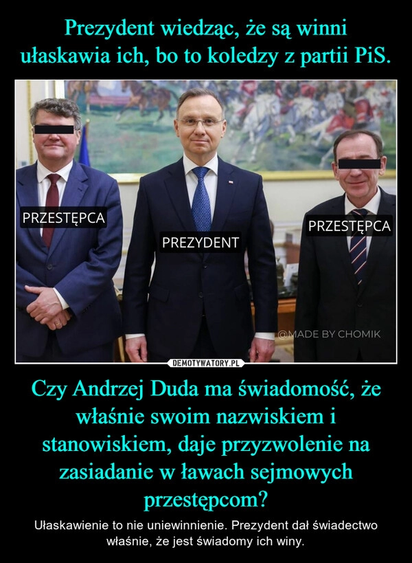 
    Prezydent wiedząc, że są winni ułaskawia ich, bo to koledzy z partii PiS. Czy Andrzej Duda ma świadomość, że właśnie swoim nazwiskiem i stanowiskiem, daje przyzwolenie na zasiadanie w ławach sejmowych przestępcom?