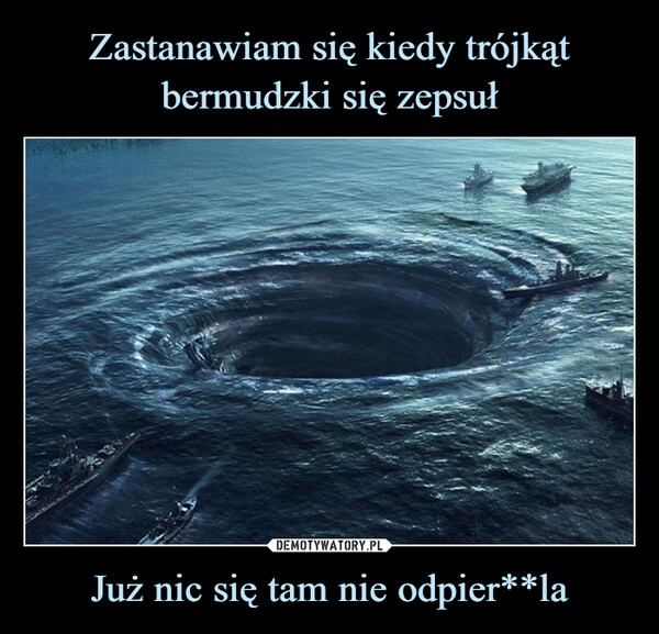 
    
Zastanawiam się kiedy trójkąt bermudzki się zepsuł Już nic się tam nie odpier**la 