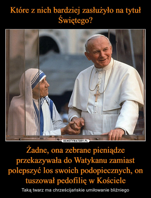 
    Które z nich bardziej zasłużyło na tytuł Świętego? Żadne, ona zebrane pieniądze przekazywała do Watykanu zamiast polepszyć los swoich podopiecznych, on tuszował pedofilię w Kościele