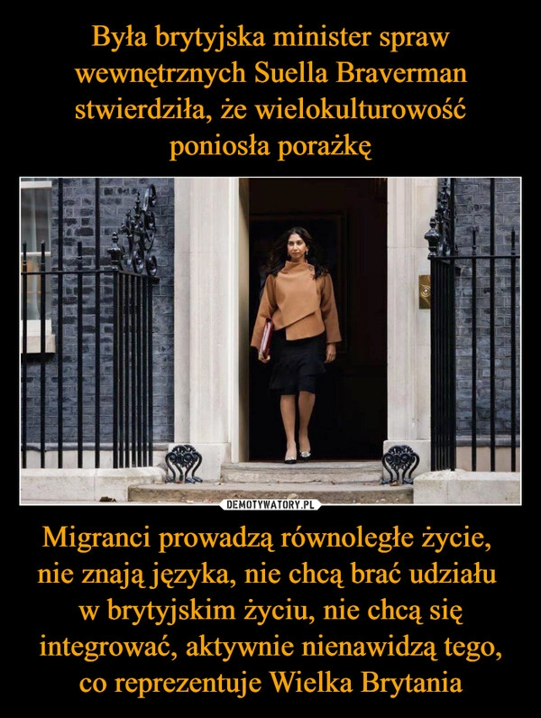 
    Była brytyjska minister spraw wewnętrznych Suella Braverman stwierdziła, że wielokulturowość poniosła porażkę Migranci prowadzą równoległe życie, 
nie znają języka, nie chcą brać udziału 
w brytyjskim życiu, nie chcą się integrować, aktywnie nienawidzą tego, co reprezentuje Wielka Brytania