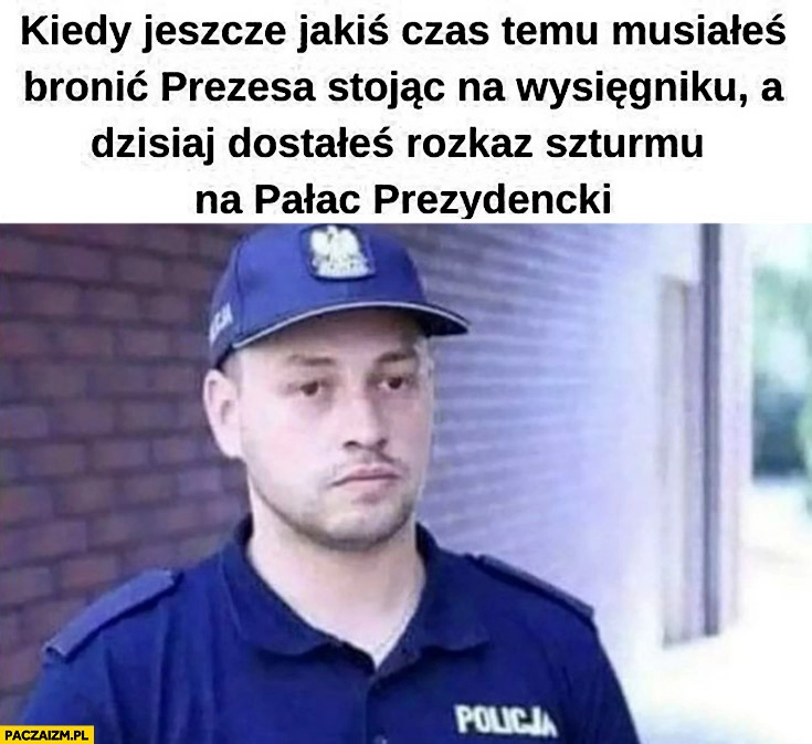 
    Policjant kiedy jeszcze jakiś czas temu musiałeś bronic prezesa a dzisiaj dostałeś rozkaz szturmu na pałac prezydencki