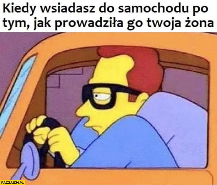 
    Kiedy wsiadasz do samochodu po tym jak prowadziła go Twoja żona