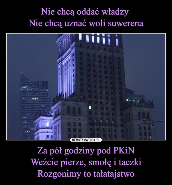 
    Nie chcą oddać władzy 
Nie chcą uznać woli suwerena Za pół godziny pod PKiN
Weźcie pierze, smołę i taczki
Rozgonimy to tałatajstwo