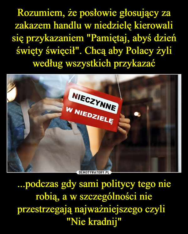 
    Rozumiem, że posłowie głosujący za zakazem handlu w niedzielę kierowali się przykazaniem "Pamiętaj, abyś dzień święty święcił". Chcą aby Polacy żyli według wszystkich przykazać ...podczas gdy sami politycy tego nie robią, a w szczególności nie przestrzegają najważniejszego czyli  
"Nie kradnij"