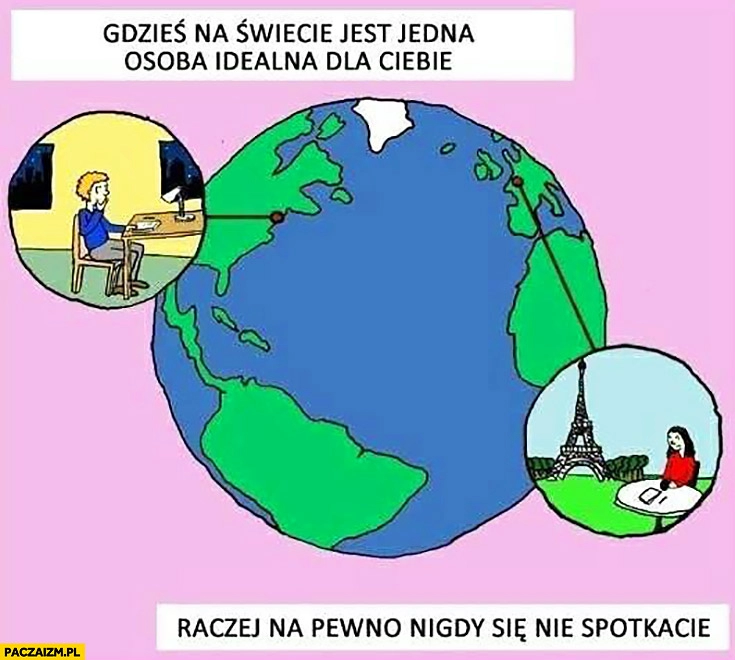 
    Gdzieś na świecie jest jedna osoba idealna dla Ciebie, raczej na pewno nigdy się nie spotkacie