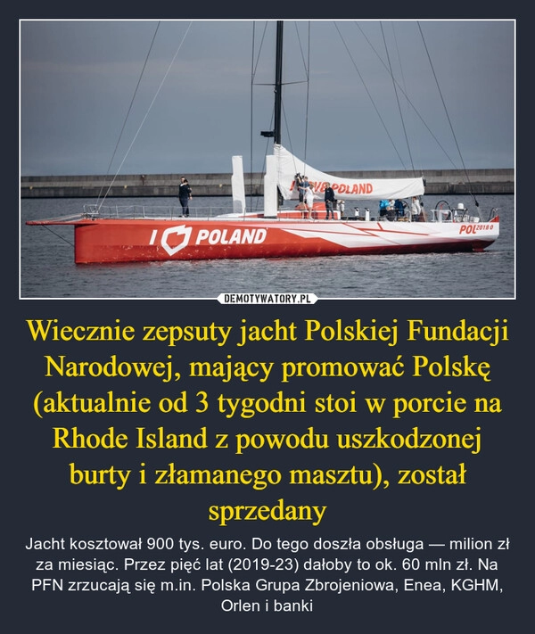 
    Wiecznie zepsuty jacht Polskiej Fundacji Narodowej, mający promować Polskę (aktualnie od 3 tygodni stoi w porcie na Rhode Island z powodu uszkodzonej burty i złamanego masztu), został sprzedany