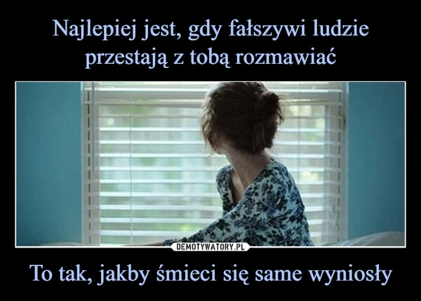 
    Najlepiej jest, gdy fałszywi ludzie przestają z tobą rozmawiać To tak, jakby śmieci się same wyniosły